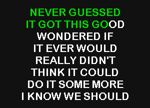 NEVER GUESSED
IT GOT THIS GOOD
WONDERED IF
IT EVER WOULD
REALLY DIDN'T
THINK IT COULD
DO IT SOME MORE
I KNOW WE SHOULD