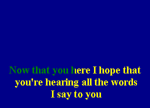 N 0W that you here I hope that
you're hearing all the words
I say to you