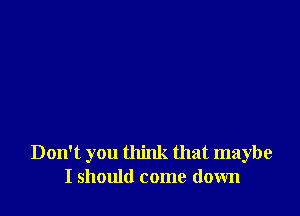 Don't you think that maybe
I should come down