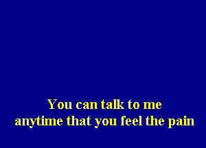 You can talk to me
anytime that you feel the pain