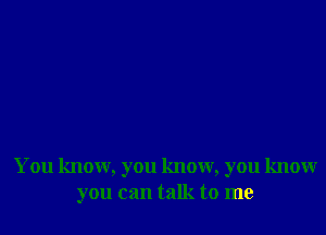 You know, you know, you know
you can talk to me