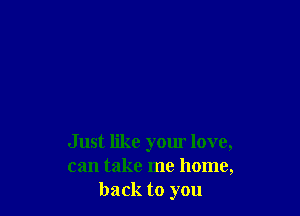 Just like your love,
can take me home,
back to you