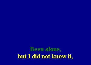 Been alone,
but I did not know it,