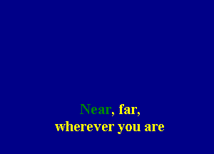 Near, far,
wherever you are