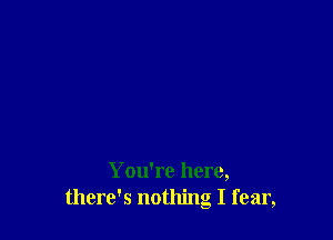 You're here,
there's nothing I fear,