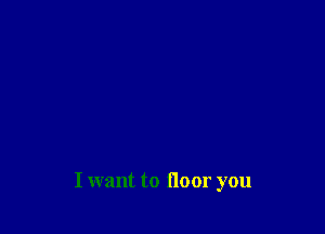 I want to floor you