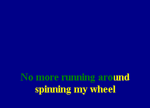 N o more running around
spinning my Wheel