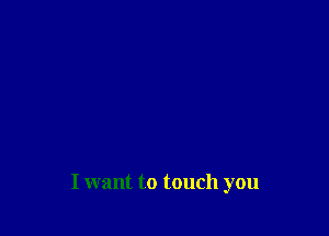 I want to touch you