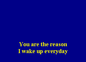 You are the reason
I wake up everyday