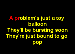 A problem's just a toy
balloon

They'll be bursting soon
They're just bound to go

pep