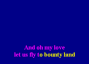 And oh my love
let us fly to bounty land