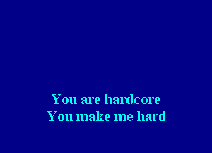 You are hardcore
You make me hard