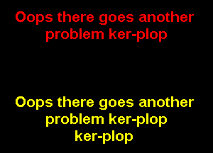 Oops there goes another
problem ker-plop

Oops there goes another
problem ker-plop
ker-plop