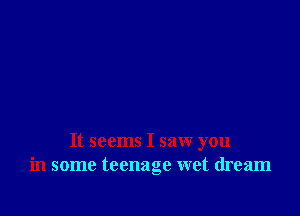 It seems I saw you
in some teenage wet dream