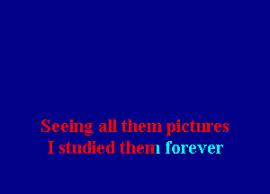 Seeing all them pictures
I studied them forever