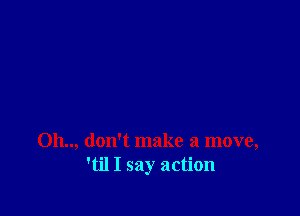 Oh.., don't make a move,
'til I say action