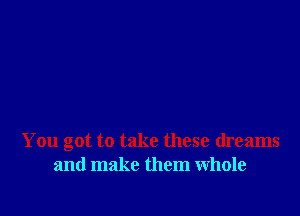 You got to take these dreams
and make them whole