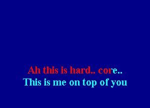 All this is hard.. core..
This is me on top of you
