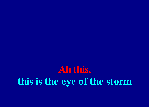 All this,
this is the eye of the storm