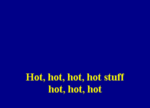 Hot, hot, hot, hot stuff
hot, hot, hot