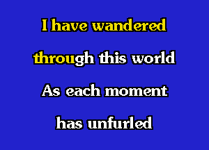 l have wandered
1hrough this world

As each moment

has unfurled l
