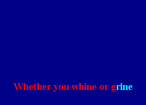 Whether you whine or grine