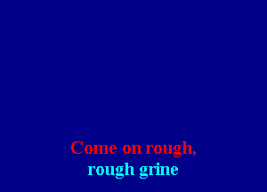 Come on rough,
rough grime