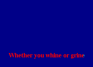 Whether you whine or grine