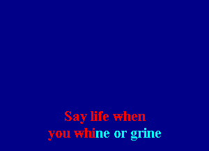 Say life when
you whine or grine