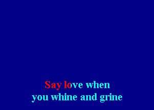 Say love when
you whine and grime