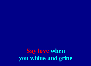 Say love when
you whine and grime