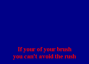 If your of your brush
you can't avoid the rush