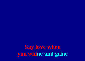 Say love when
you whine and grime