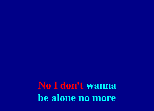 No I don't wanna
be alone no more