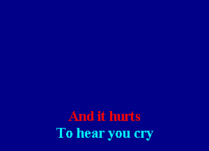 And it hurts
To hear you cry