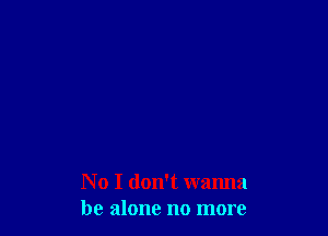 No I don't wanna
be alone no more