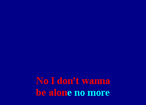 No I don't wanna
be alone no more