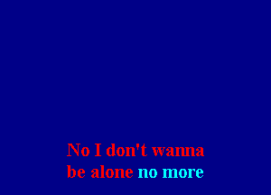 No I don't wanna
be alone no more