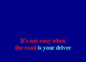 It's not easy when
the road is your driver