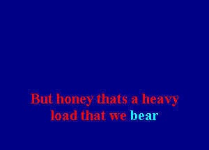 But honey thats a heavy
load that we bear