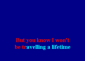 But you know I won't
be travelling a lifetime
