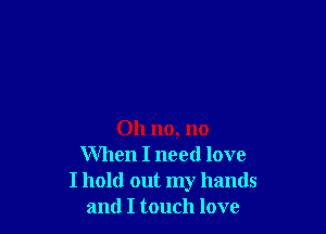 Oh no, no
When I need love
I hold out my hands
and I touch love