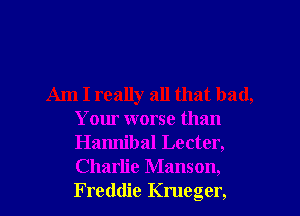 Am I really all that bad,
Your worse than
Hamlibal Lecter,
Charlie Manson,
Freddie Krueger,