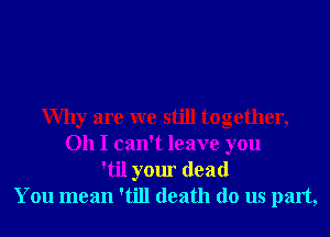 Why are we still together,
Oh I can't leave you
'til your dead
You mean 'till death do us part,