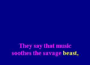 They say that music
soothes the savage beast,