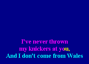 I've never thrown
my knickers at you,
And I don't come from Wales