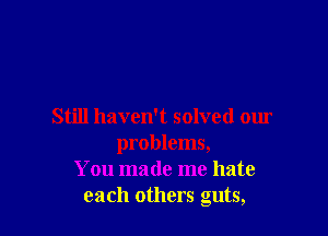 Still haven't solved our

problems,
You made me hate
each others guts,