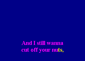 And I still wanna
cut off your nuts,