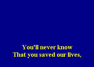 You'll never know
That you saved our lives,
