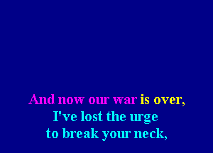 And now our war is over,
I've lost the urge
to break your neck,
